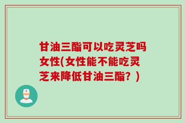 甘油三酯可以吃灵芝吗女性(女性能不能吃灵芝来降低甘油三酯?) 甘油三酯可以吃灵芝吗女性(女性能不能吃灵芝来降低甘油三酯?)