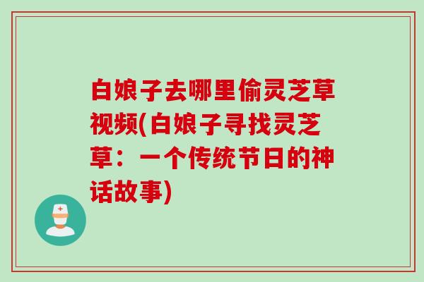 白娘子去哪里偷灵芝草视频(白娘子寻找灵芝草:一个传统节日的神话故事) 白娘子去哪里偷灵芝草视频(白娘子寻找灵芝草:一个传统节日的神话故事)