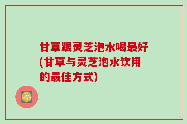 甘草跟灵芝泡水喝最好(甘草与灵芝泡水饮用的最佳方式)