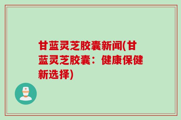 甘蓝灵芝胶囊新闻(甘蓝灵芝胶囊:健康保健新选择) 甘蓝灵芝胶囊新闻(甘蓝灵芝胶囊:健康保健新选择)