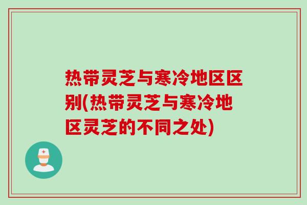 热带灵芝与寒冷地区区别(热带灵芝与寒冷地区灵芝的不同之处)