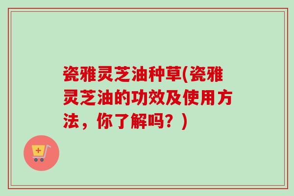 瓷雅灵芝油种草(瓷雅灵芝油的功效及使用方法，你了解吗？)