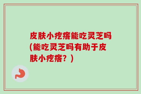 皮肤小疙瘩能吃灵芝吗(能吃灵芝吗有助于皮肤小疙瘩？)