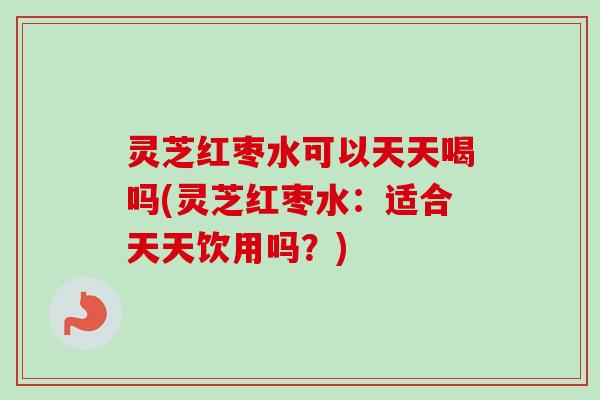灵芝红枣水可以天天喝吗(灵芝红枣水：适合天天饮用吗？)