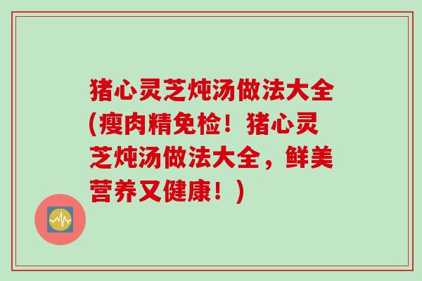 猪心灵芝炖汤做法大全(瘦肉精免检！猪心灵芝炖汤做法大全，鲜美营养又健康！)