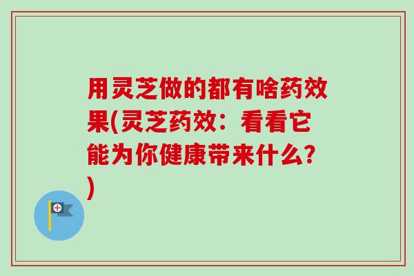 用灵芝做的都有啥药效果(灵芝药效：看看它能为你健康带来什么？)