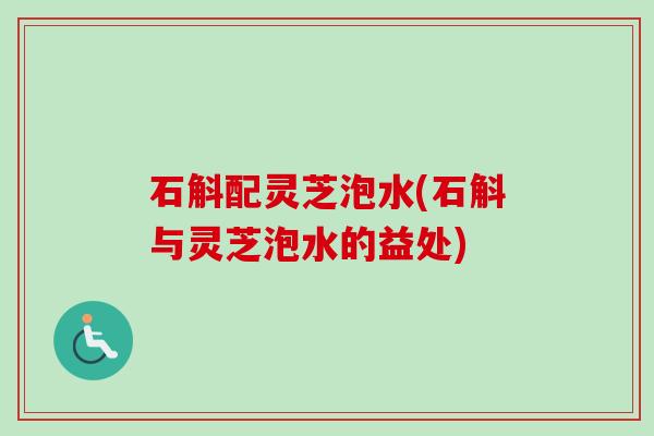 石斛配灵芝泡水(石斛与灵芝泡水的益处) 石斛配灵芝泡水(石斛与灵芝泡水的益处)