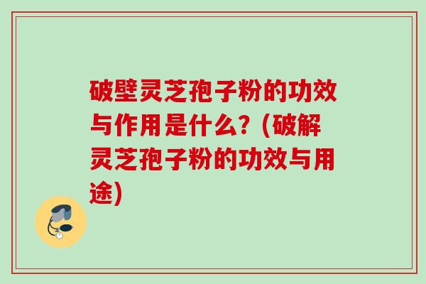 破壁灵芝孢子粉的功效与作用是什么？(破解灵芝孢子粉的功效与用途)