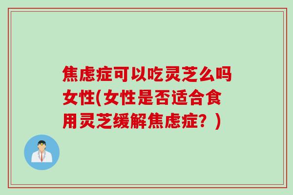 焦虑症可以吃灵芝么吗女性(女性是否适合食用灵芝缓解焦虑症？)