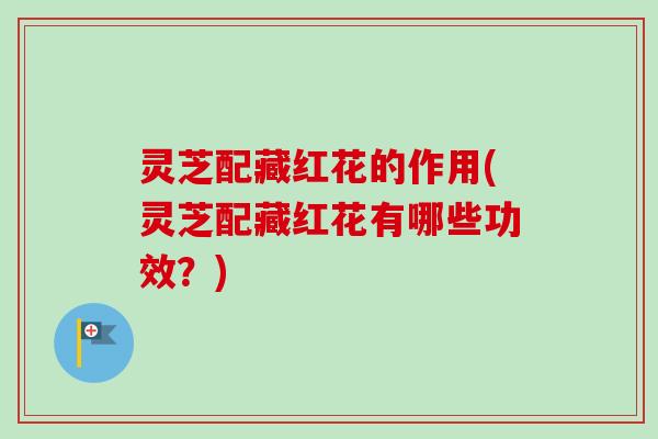 灵芝配藏红花的作用(灵芝配藏红花有哪些功效？)