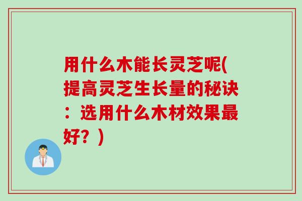 用什么木能长灵芝呢(提高灵芝生长量的秘诀:选用什么木材效果好?) 用什么木能长灵芝呢(提高灵芝生长量的秘诀:选用什么木材效果好?)