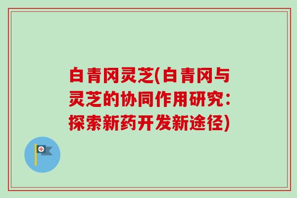 白青冈灵芝(白青冈与灵芝的协同作用研究:探索新药开发新途径) 白青冈灵芝(白青冈与灵芝的协同作用研究:探索新药开发新途径)