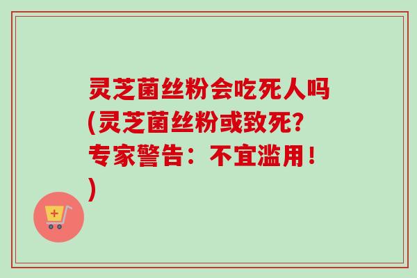 灵芝菌丝粉会吃死人吗(灵芝菌丝粉或致死？专家警告：不宜滥用！)
