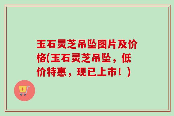 玉石灵芝吊坠图片及价格(玉石灵芝吊坠，低价特惠，现已上市！)