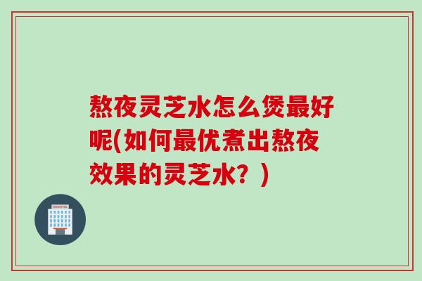 熬夜灵芝水怎么煲最好呢(如何最优煮出熬夜效果的灵芝水？)