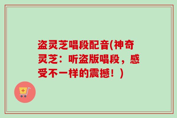盗灵芝唱段配音(神奇灵芝:听盗版唱段,感受不一样的震撼!) 盗灵芝唱段配音(神奇灵芝:听盗版唱段,感受不一样的震撼!)