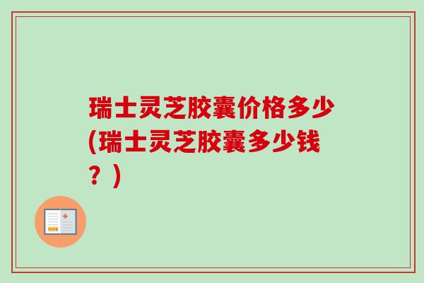 瑞士灵芝胶囊价格多少(瑞士灵芝胶囊多少钱？)