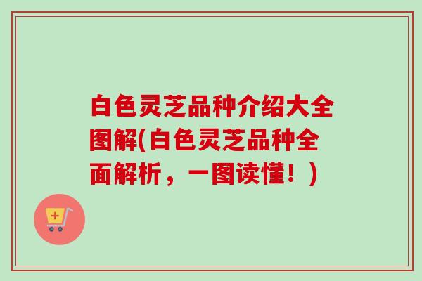 白色灵芝品种介绍大全图解(白色灵芝品种全面解析，一图读懂！)