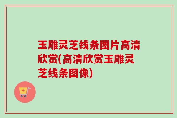 玉雕灵芝线条图片高清欣赏(高清欣赏玉雕灵芝线条图像)