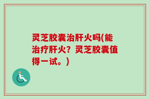 灵芝胶囊治肝火吗(能治疗肝火？灵芝胶囊值得一试。)