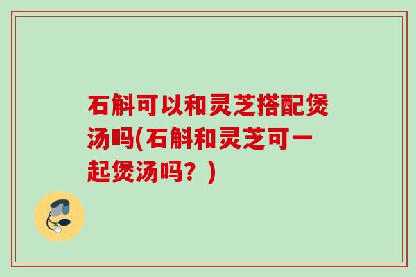 石斛可以和灵芝搭配煲汤吗(石斛和灵芝可一起煲汤吗？)
