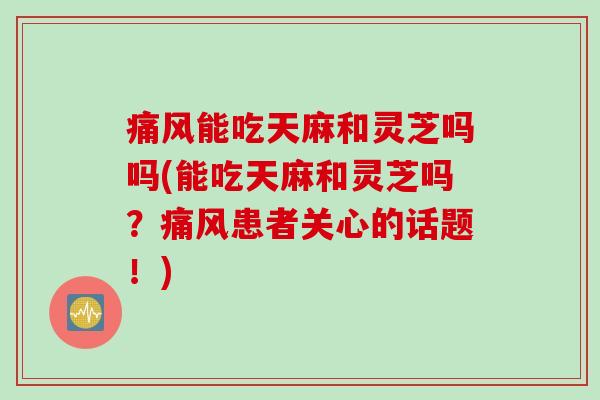痛风能吃天麻和灵芝吗吗(能吃天麻和灵芝吗?痛风患者关心的话题!) 痛风能吃天麻和灵芝吗吗(能吃天麻和灵芝吗?痛风患者关心的话题!)