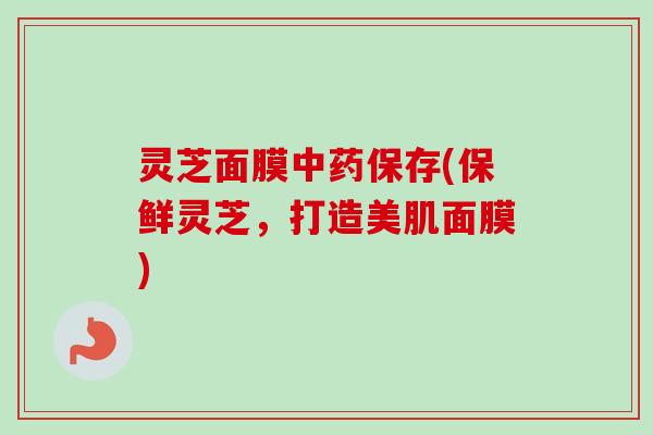 灵芝面膜中药保存(保鲜灵芝，打造美肌面膜)