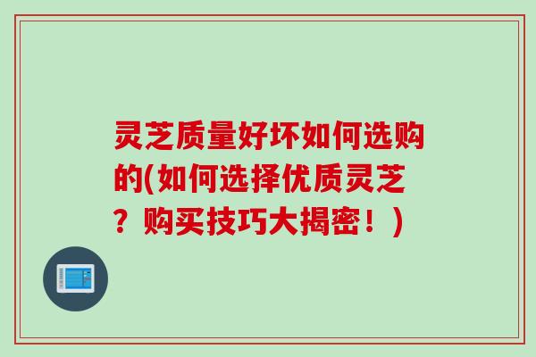 灵芝质量好坏如何选购的(如何选择优质灵芝？购买技巧大揭密！)