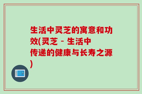 生活中灵芝的寓意和功效(灵芝 - 生活中传递的健康与长寿之源)