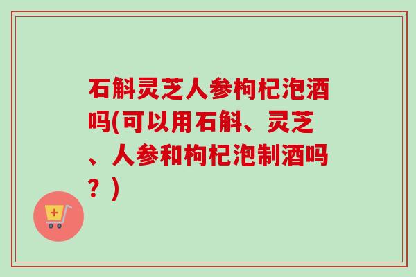 石斛灵芝人参枸杞泡酒吗(可以用石斛、灵芝、人参和枸杞泡制酒吗？)