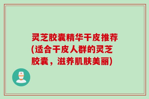 灵芝胶囊精华干皮推荐(适合干皮人群的灵芝胶囊,滋养美丽) 灵芝胶囊精华干皮推荐(适合干皮人群的灵芝胶囊,滋养美丽)