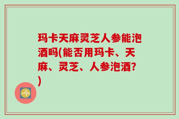 玛卡天麻灵芝人参能泡酒吗(能否用玛卡、天麻、灵芝、人参泡酒?) 玛卡天麻灵芝人参能泡酒吗(能否用玛卡、天麻、灵芝、人参泡酒?)