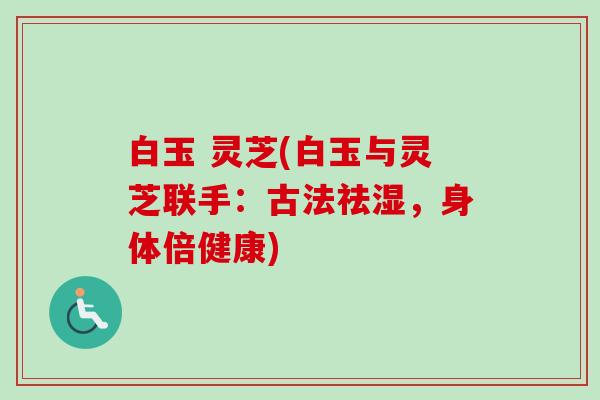 白玉 灵芝(白玉与灵芝联手:古法祛湿,身体倍健康) 白玉 灵芝(白玉与灵芝联手:古法祛湿,身体倍健康)