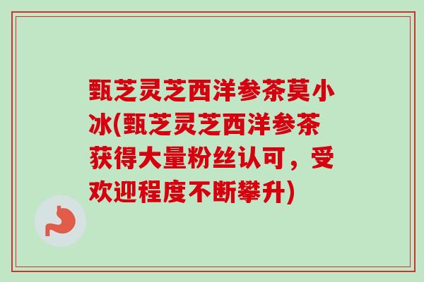 甄芝灵芝西洋参茶莫小冰(甄芝灵芝西洋参茶获得大量粉丝认可，受欢迎程度不断攀升)