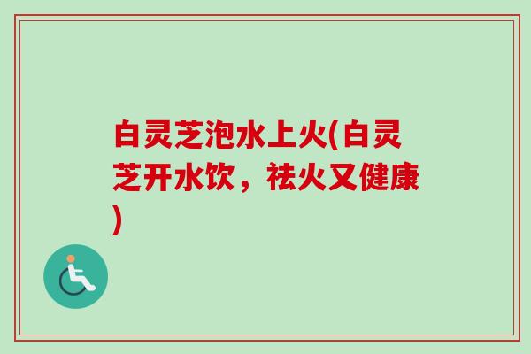 白灵芝泡水上火(白灵芝开水饮，祛火又健康)