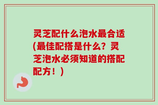 灵芝配什么泡水最合适(最佳配搭是什么？灵芝泡水必须知道的搭配配方！)
