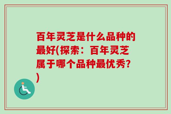 百年灵芝是什么品种的最好(探索：百年灵芝属于哪个品种最优秀？)