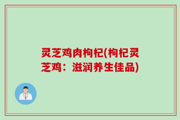 灵芝鸡肉枸杞(枸杞灵芝鸡:滋润养生佳品) 灵芝鸡肉枸杞(枸杞灵芝鸡:滋润养生佳品)