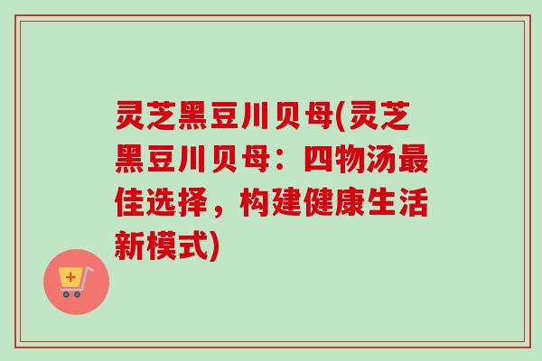 灵芝黑豆川贝母(灵芝黑豆川贝母:四物汤佳选择,构建健康生活新模式) 灵芝黑豆川贝母(灵芝黑豆川贝母:四物汤佳选择,构建健康生活新模式)