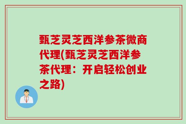 甄芝灵芝西洋参茶微商代理(甄芝灵芝西洋参茶代理:开启轻松创业之路) 甄芝灵芝西洋参茶微商代理(甄芝灵芝西洋参茶代理:开启轻松创业之路)