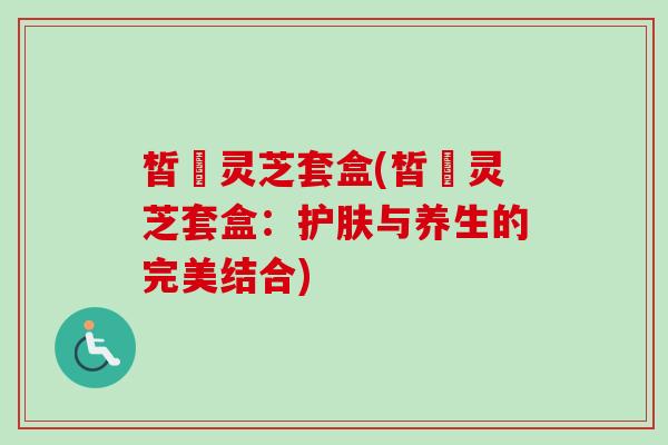 皙玥灵芝套盒(皙玥灵芝套盒：护肤与养生的完美结合)
