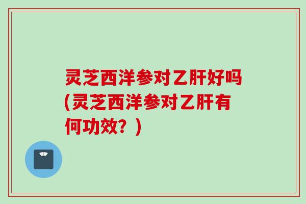 灵芝西洋参对好吗(灵芝西洋参对有何功效？)