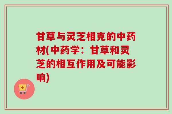 甘草与灵芝相克的材(学:甘草和灵芝的相互作用及可能影响) 甘草与灵芝相克的材(学:甘草和灵芝的相互作用及可能影响)