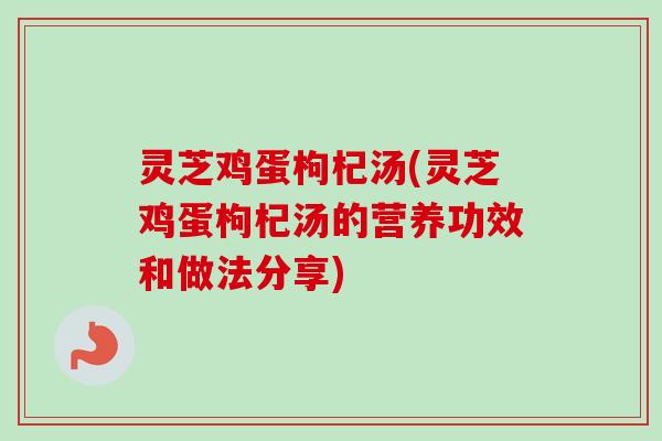灵芝鸡蛋枸杞汤(灵芝鸡蛋枸杞汤的营养功效和做法分享)