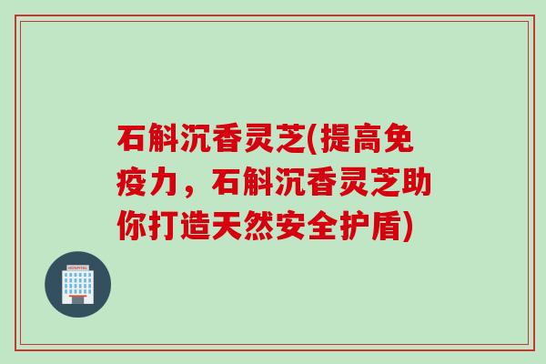 石斛沉香灵芝(提高免疫力，石斛沉香灵芝助你打造天然安全护盾)