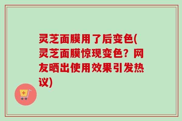 灵芝面膜用了后变色(灵芝面膜惊现变色？网友晒出使用效果引发热议)