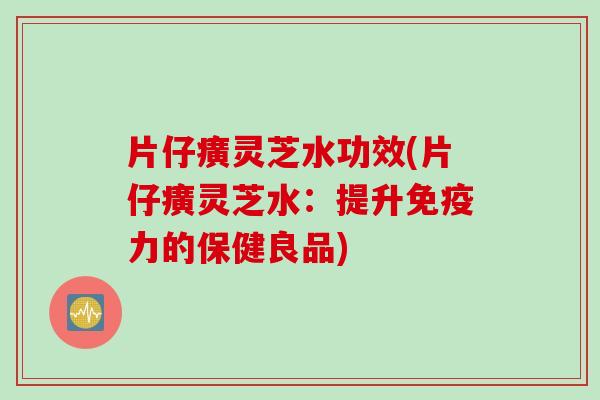 片仔癀灵芝水功效(片仔癀灵芝水：提升免疫力的保健良品)