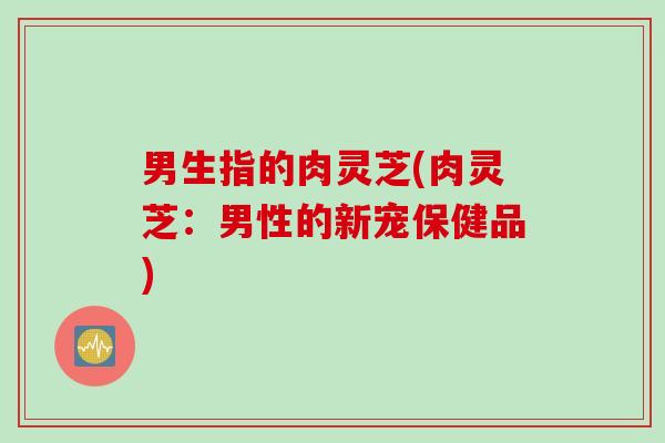 男生指的肉灵芝(肉灵芝：男性的新宠保健品)