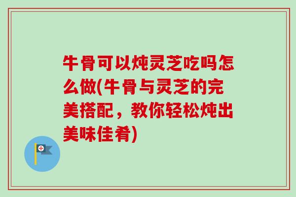牛骨可以炖灵芝吃吗怎么做(牛骨与灵芝的完美搭配，教你轻松炖出美味佳肴)