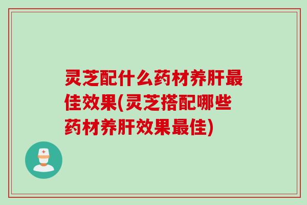 灵芝配什么药材养肝最佳效果(灵芝搭配哪些药材养肝效果最佳)